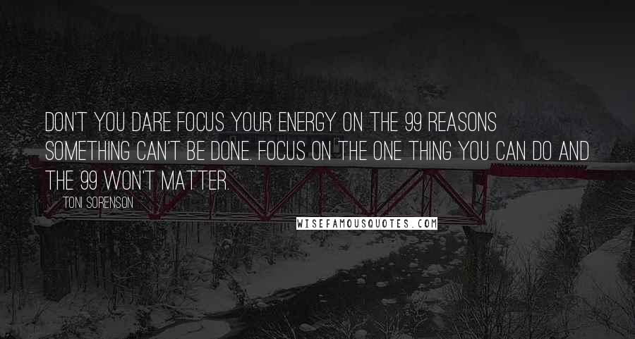 Toni Sorenson Quotes: Don't you dare focus your energy on the 99 reasons something can't be done. Focus on the one thing you can do and the 99 won't matter.