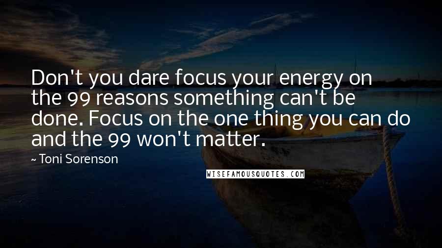 Toni Sorenson Quotes: Don't you dare focus your energy on the 99 reasons something can't be done. Focus on the one thing you can do and the 99 won't matter.