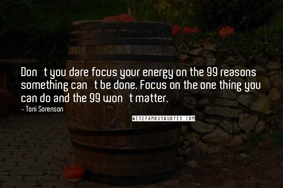 Toni Sorenson Quotes: Don't you dare focus your energy on the 99 reasons something can't be done. Focus on the one thing you can do and the 99 won't matter.