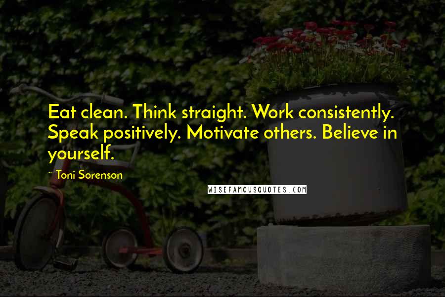 Toni Sorenson Quotes: Eat clean. Think straight. Work consistently. Speak positively. Motivate others. Believe in yourself.