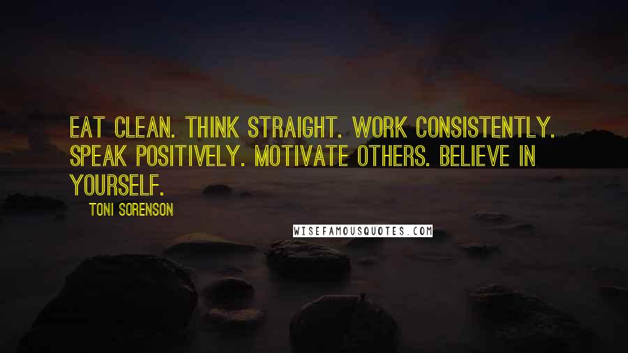 Toni Sorenson Quotes: Eat clean. Think straight. Work consistently. Speak positively. Motivate others. Believe in yourself.