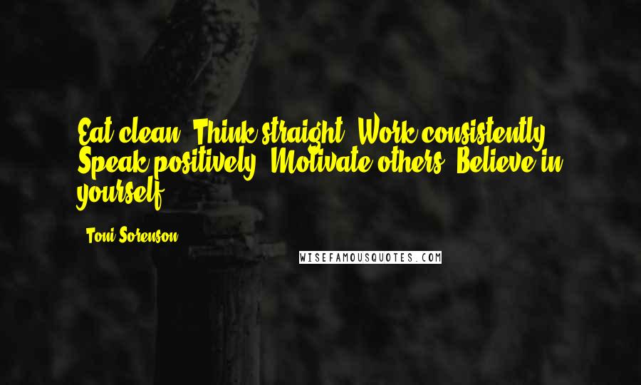 Toni Sorenson Quotes: Eat clean. Think straight. Work consistently. Speak positively. Motivate others. Believe in yourself.