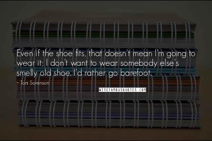 Toni Sorenson Quotes: Even if the shoe fits, that doesn't mean I'm going to wear it; I don't want to wear somebody else's smelly old shoe. I'd rather go barefoot.