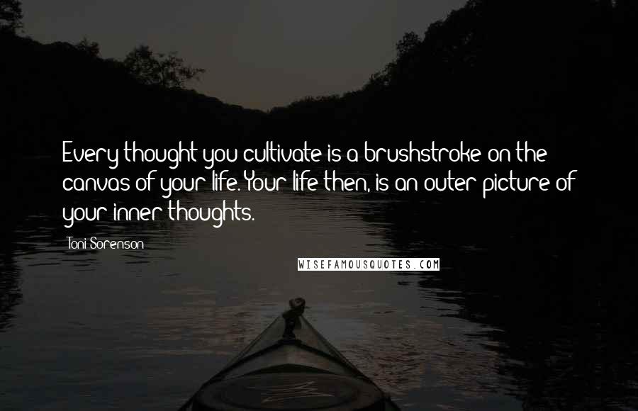 Toni Sorenson Quotes: Every thought you cultivate is a brushstroke on the canvas of your life. Your life then, is an outer picture of your inner thoughts.