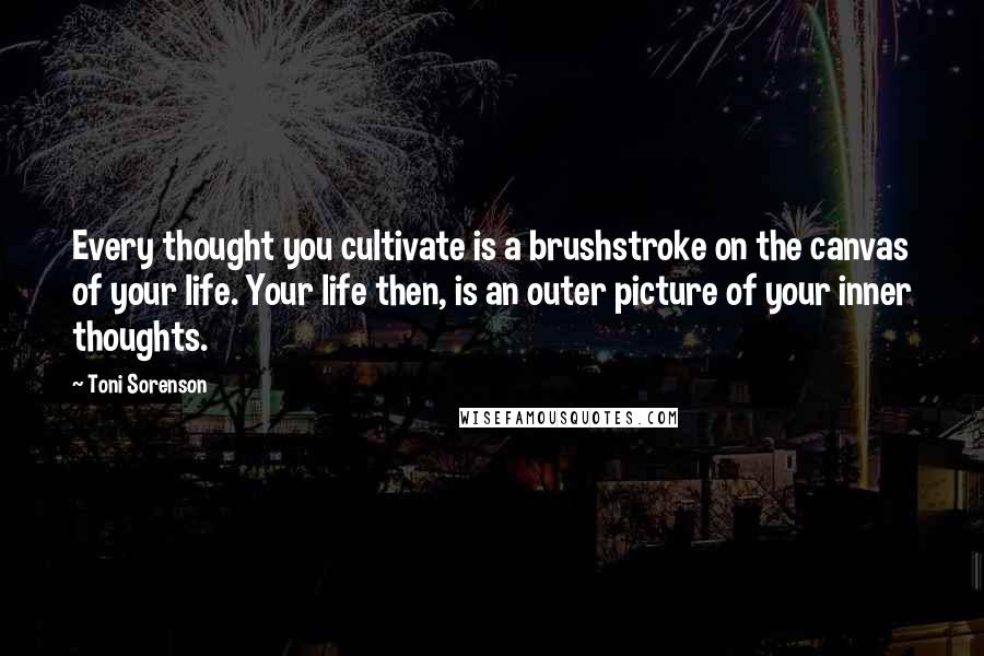 Toni Sorenson Quotes: Every thought you cultivate is a brushstroke on the canvas of your life. Your life then, is an outer picture of your inner thoughts.