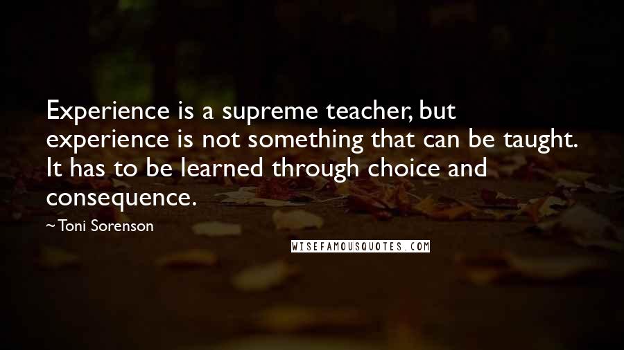 Toni Sorenson Quotes: Experience is a supreme teacher, but experience is not something that can be taught. It has to be learned through choice and consequence.