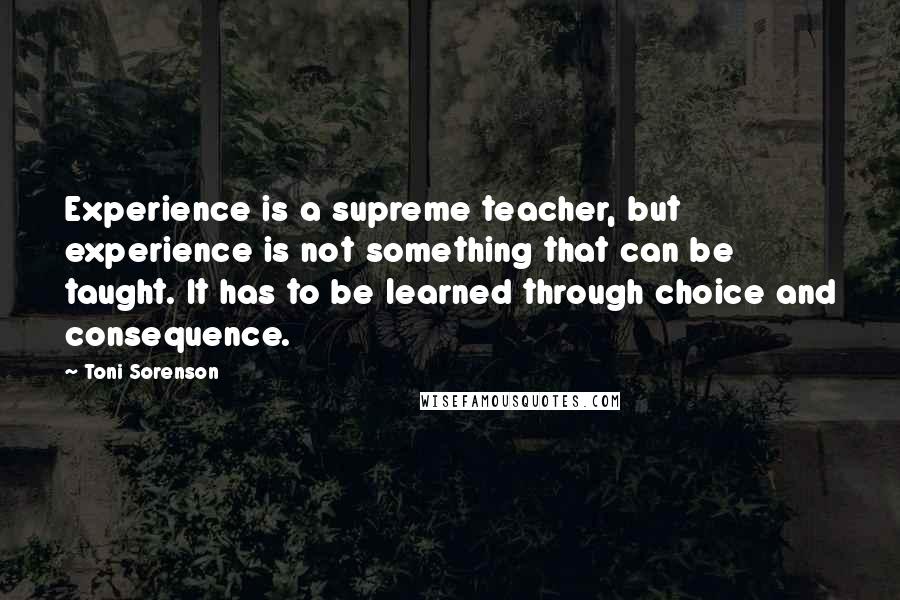 Toni Sorenson Quotes: Experience is a supreme teacher, but experience is not something that can be taught. It has to be learned through choice and consequence.