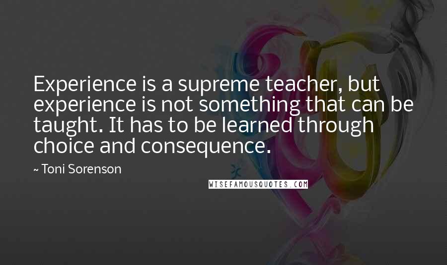 Toni Sorenson Quotes: Experience is a supreme teacher, but experience is not something that can be taught. It has to be learned through choice and consequence.
