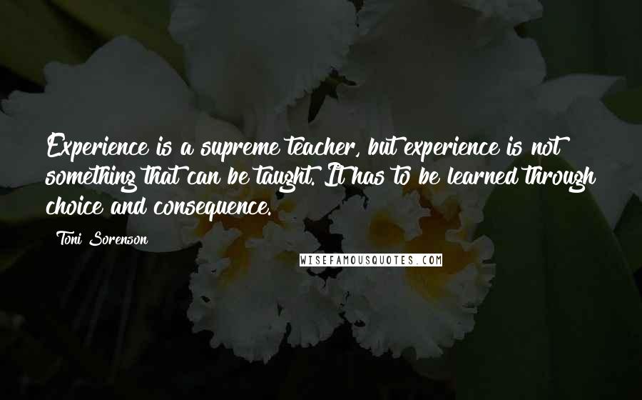 Toni Sorenson Quotes: Experience is a supreme teacher, but experience is not something that can be taught. It has to be learned through choice and consequence.
