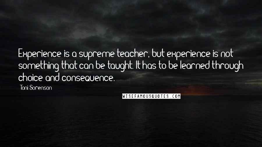Toni Sorenson Quotes: Experience is a supreme teacher, but experience is not something that can be taught. It has to be learned through choice and consequence.