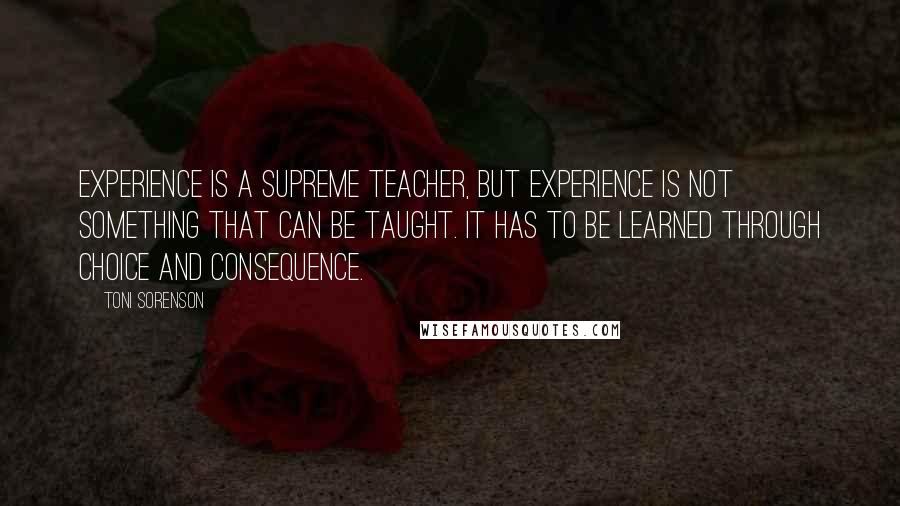 Toni Sorenson Quotes: Experience is a supreme teacher, but experience is not something that can be taught. It has to be learned through choice and consequence.