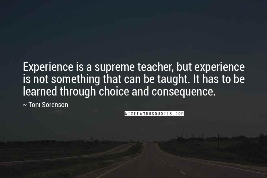 Toni Sorenson Quotes: Experience is a supreme teacher, but experience is not something that can be taught. It has to be learned through choice and consequence.