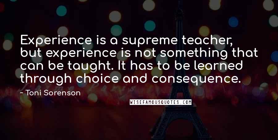 Toni Sorenson Quotes: Experience is a supreme teacher, but experience is not something that can be taught. It has to be learned through choice and consequence.