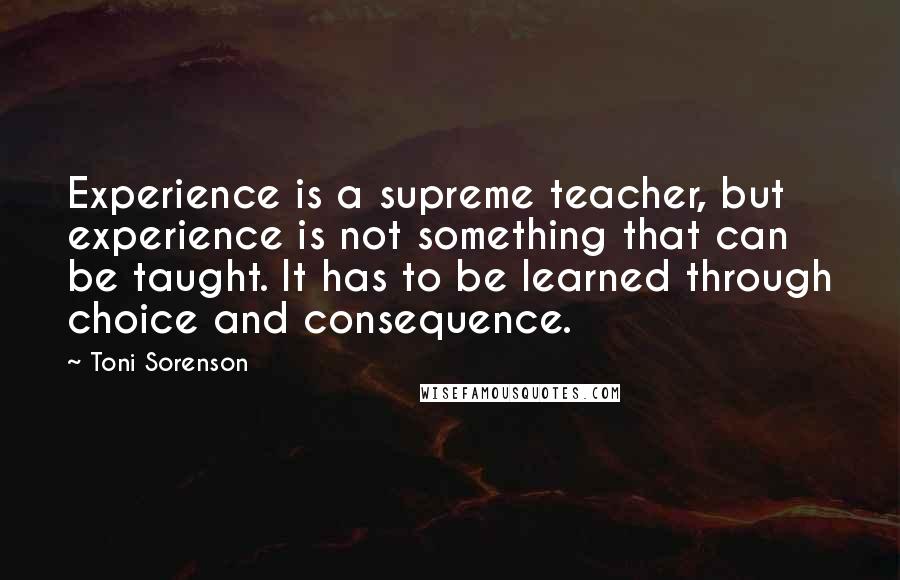 Toni Sorenson Quotes: Experience is a supreme teacher, but experience is not something that can be taught. It has to be learned through choice and consequence.