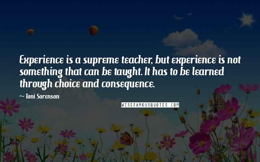 Toni Sorenson Quotes: Experience is a supreme teacher, but experience is not something that can be taught. It has to be learned through choice and consequence.