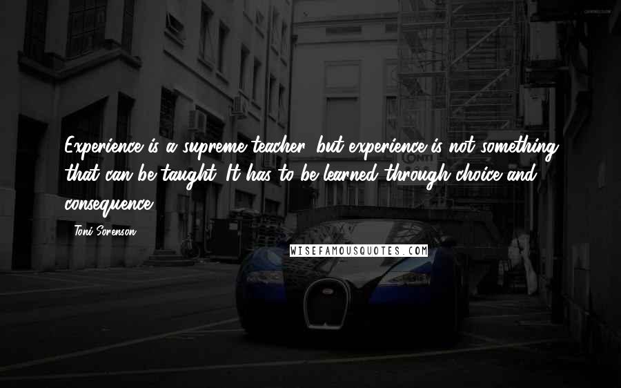 Toni Sorenson Quotes: Experience is a supreme teacher, but experience is not something that can be taught. It has to be learned through choice and consequence.