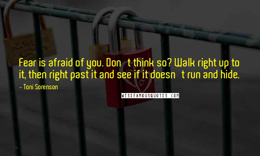 Toni Sorenson Quotes: Fear is afraid of you. Don't think so? Walk right up to it, then right past it and see if it doesn't run and hide.