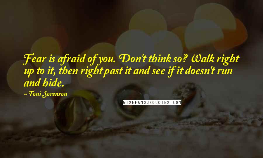 Toni Sorenson Quotes: Fear is afraid of you. Don't think so? Walk right up to it, then right past it and see if it doesn't run and hide.