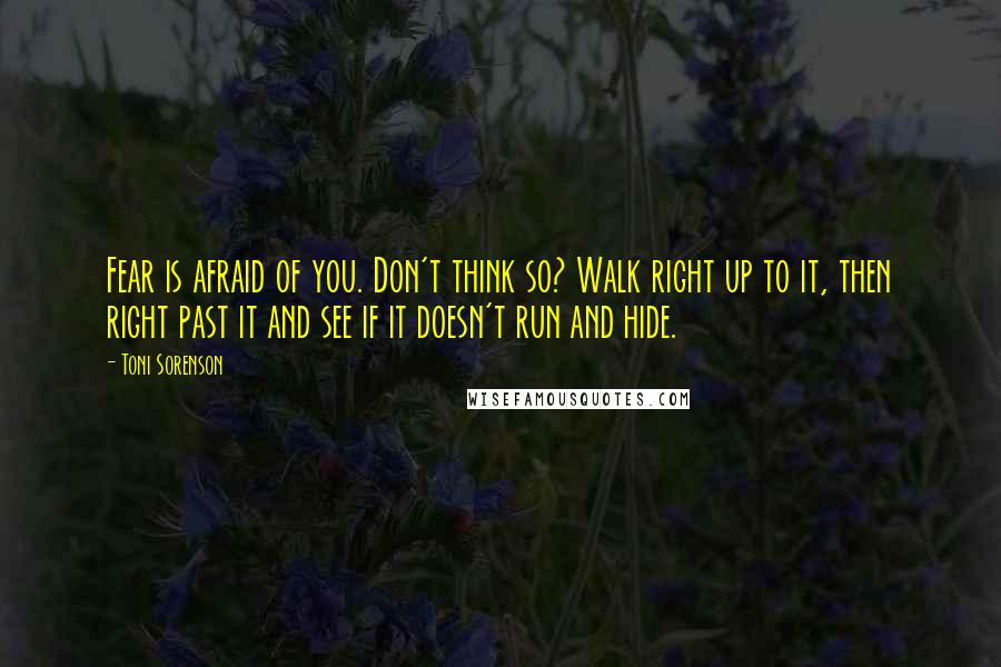 Toni Sorenson Quotes: Fear is afraid of you. Don't think so? Walk right up to it, then right past it and see if it doesn't run and hide.