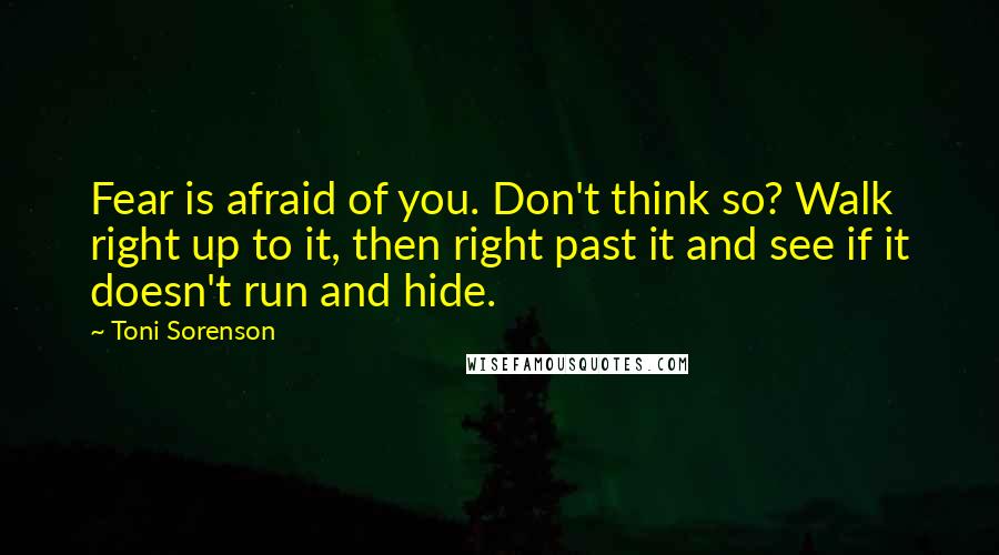 Toni Sorenson Quotes: Fear is afraid of you. Don't think so? Walk right up to it, then right past it and see if it doesn't run and hide.