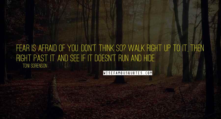 Toni Sorenson Quotes: Fear is afraid of you. Don't think so? Walk right up to it, then right past it and see if it doesn't run and hide.