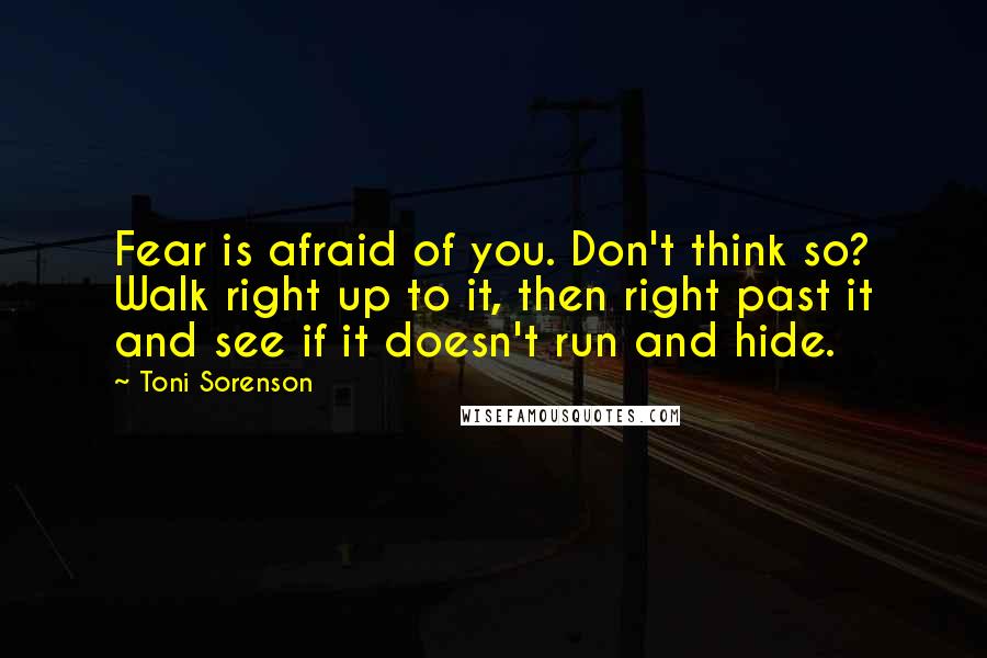 Toni Sorenson Quotes: Fear is afraid of you. Don't think so? Walk right up to it, then right past it and see if it doesn't run and hide.