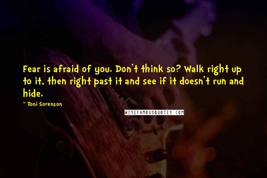 Toni Sorenson Quotes: Fear is afraid of you. Don't think so? Walk right up to it, then right past it and see if it doesn't run and hide.