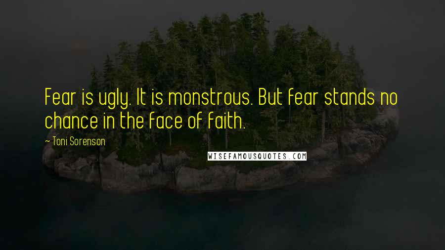 Toni Sorenson Quotes: Fear is ugly. It is monstrous. But fear stands no chance in the face of faith.