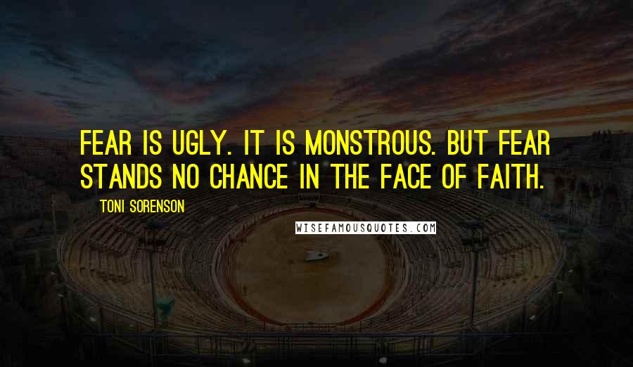 Toni Sorenson Quotes: Fear is ugly. It is monstrous. But fear stands no chance in the face of faith.