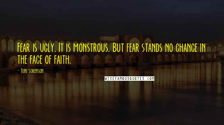 Toni Sorenson Quotes: Fear is ugly. It is monstrous. But fear stands no chance in the face of faith.