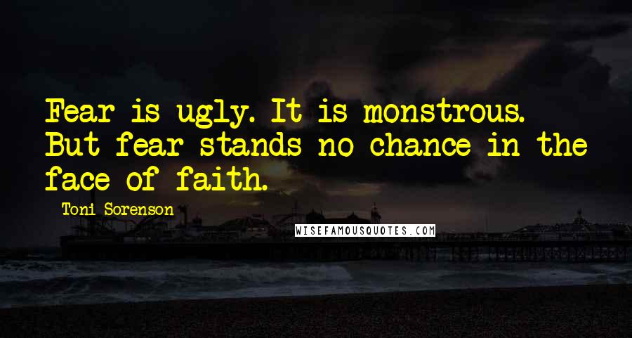 Toni Sorenson Quotes: Fear is ugly. It is monstrous. But fear stands no chance in the face of faith.