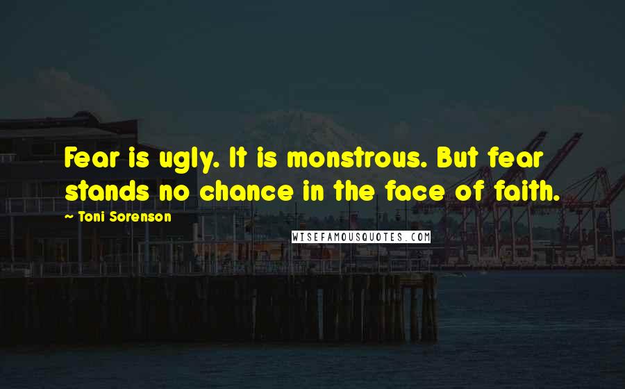Toni Sorenson Quotes: Fear is ugly. It is monstrous. But fear stands no chance in the face of faith.
