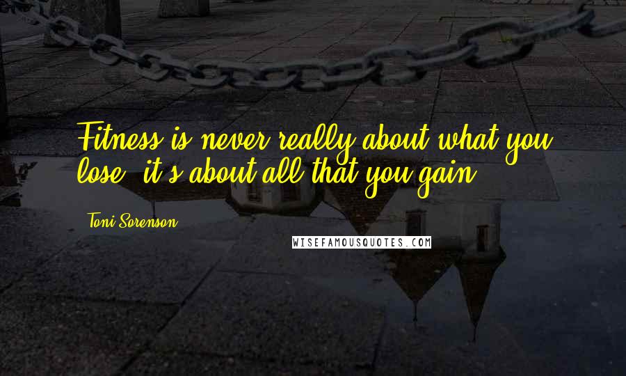 Toni Sorenson Quotes: Fitness is never really about what you lose; it's about all that you gain.