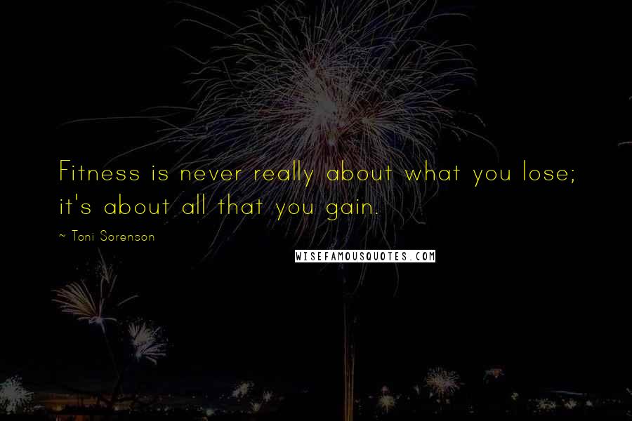 Toni Sorenson Quotes: Fitness is never really about what you lose; it's about all that you gain.