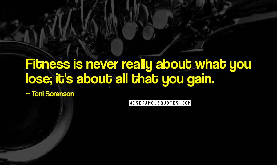 Toni Sorenson Quotes: Fitness is never really about what you lose; it's about all that you gain.