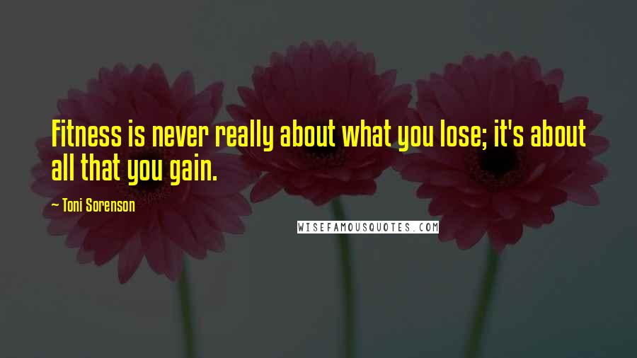 Toni Sorenson Quotes: Fitness is never really about what you lose; it's about all that you gain.