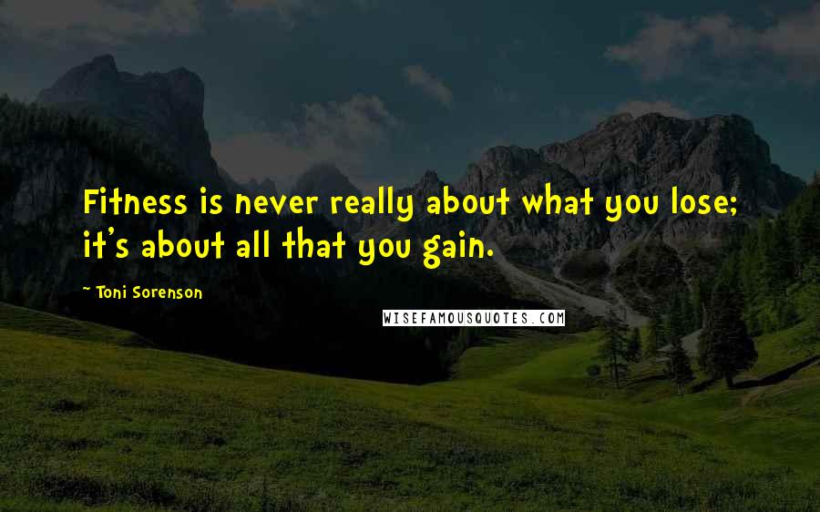 Toni Sorenson Quotes: Fitness is never really about what you lose; it's about all that you gain.