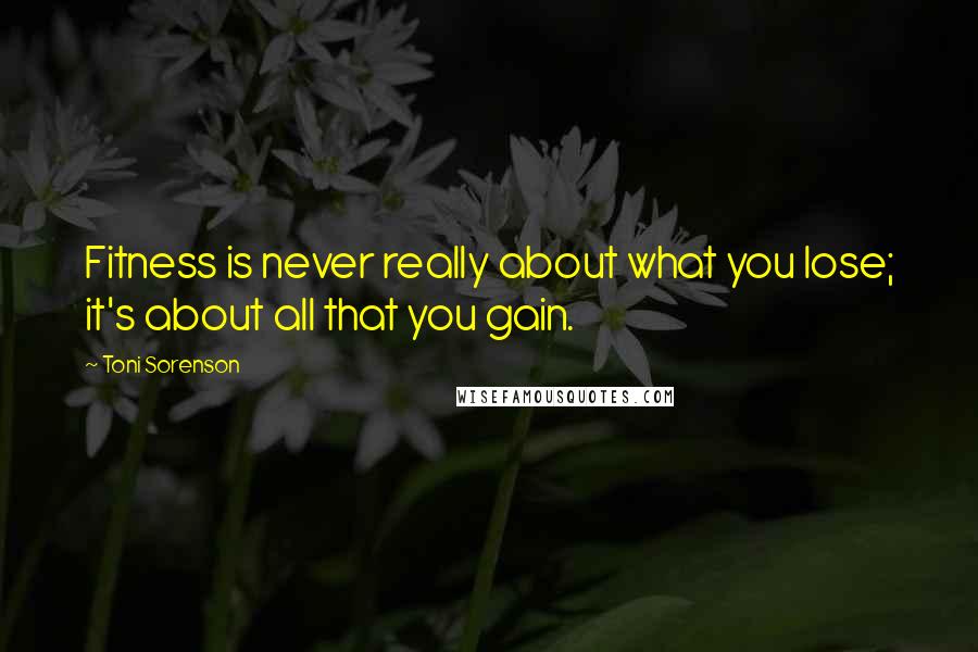 Toni Sorenson Quotes: Fitness is never really about what you lose; it's about all that you gain.