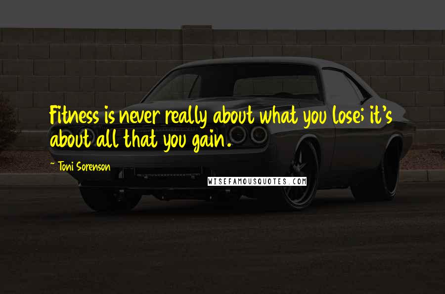 Toni Sorenson Quotes: Fitness is never really about what you lose; it's about all that you gain.