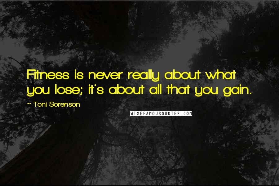 Toni Sorenson Quotes: Fitness is never really about what you lose; it's about all that you gain.