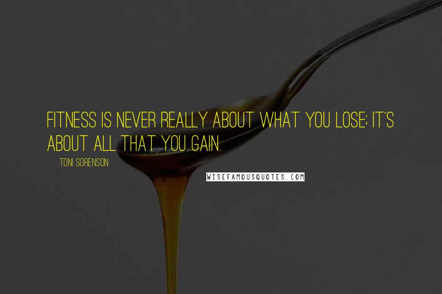 Toni Sorenson Quotes: Fitness is never really about what you lose; it's about all that you gain.
