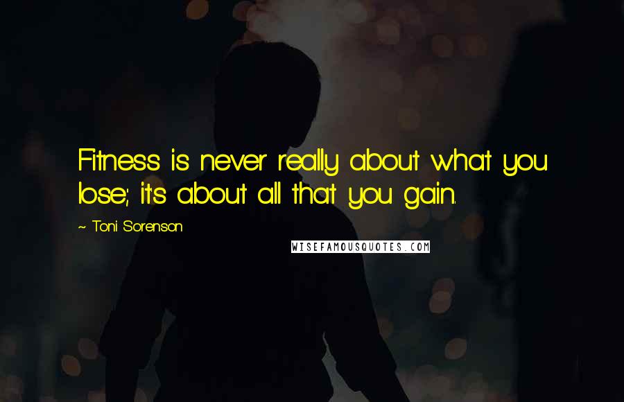 Toni Sorenson Quotes: Fitness is never really about what you lose; it's about all that you gain.