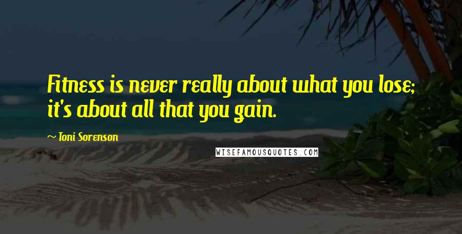 Toni Sorenson Quotes: Fitness is never really about what you lose; it's about all that you gain.