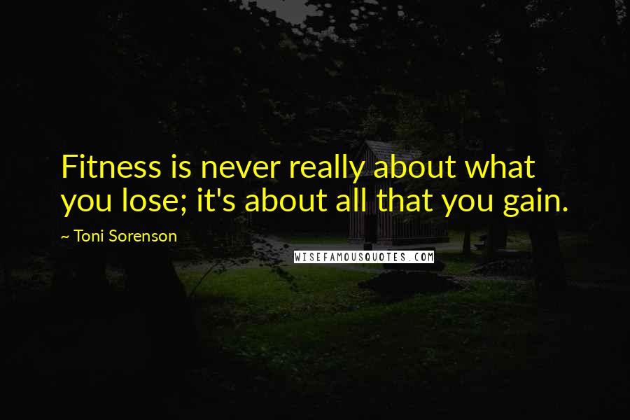 Toni Sorenson Quotes: Fitness is never really about what you lose; it's about all that you gain.