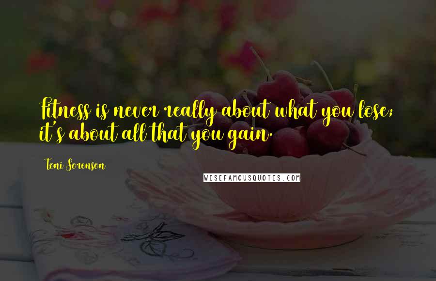 Toni Sorenson Quotes: Fitness is never really about what you lose; it's about all that you gain.