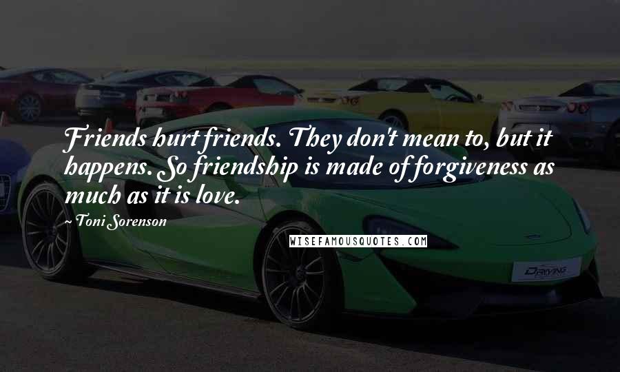 Toni Sorenson Quotes: Friends hurt friends. They don't mean to, but it happens. So friendship is made of forgiveness as much as it is love.