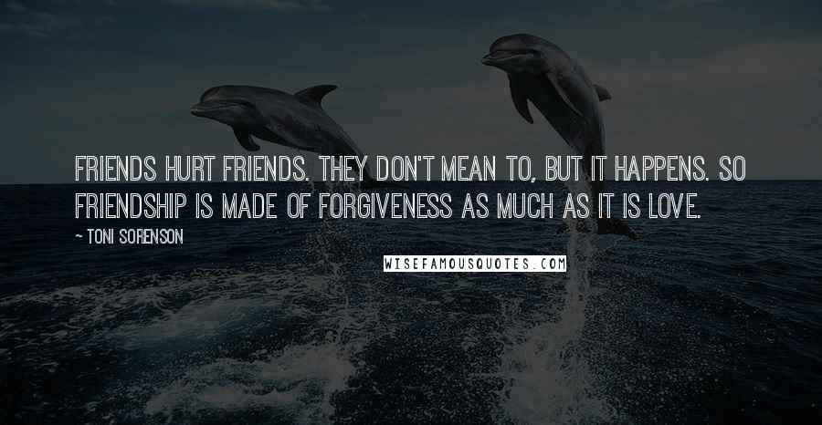 Toni Sorenson Quotes: Friends hurt friends. They don't mean to, but it happens. So friendship is made of forgiveness as much as it is love.