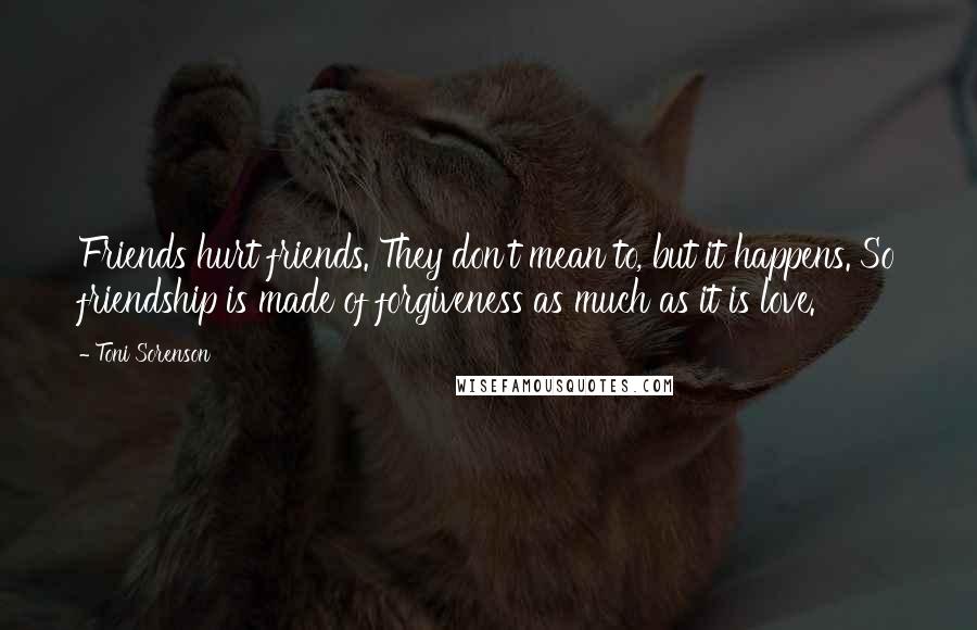 Toni Sorenson Quotes: Friends hurt friends. They don't mean to, but it happens. So friendship is made of forgiveness as much as it is love.
