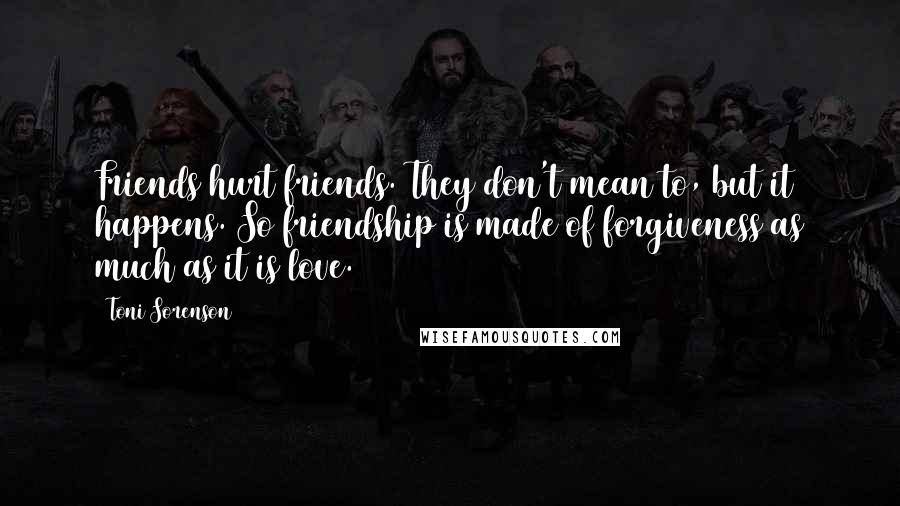 Toni Sorenson Quotes: Friends hurt friends. They don't mean to, but it happens. So friendship is made of forgiveness as much as it is love.