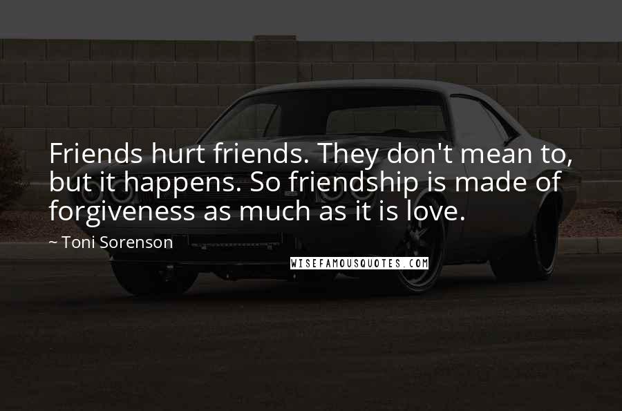 Toni Sorenson Quotes: Friends hurt friends. They don't mean to, but it happens. So friendship is made of forgiveness as much as it is love.